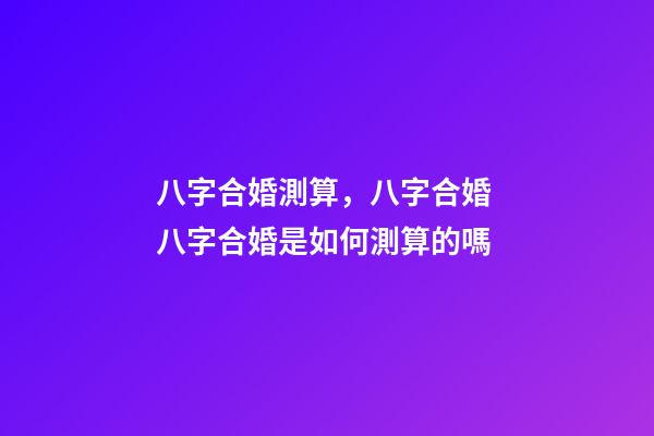 八字合婚測算，八字合婚 八字合婚是如何測算的嗎-第1張-觀點-玄機(jī)派